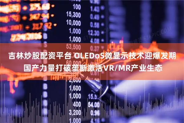 吉林炒股配资平台 OLEDoS微显示技术迎爆发期 国产力量打破垄断激活VR/MR产业生态