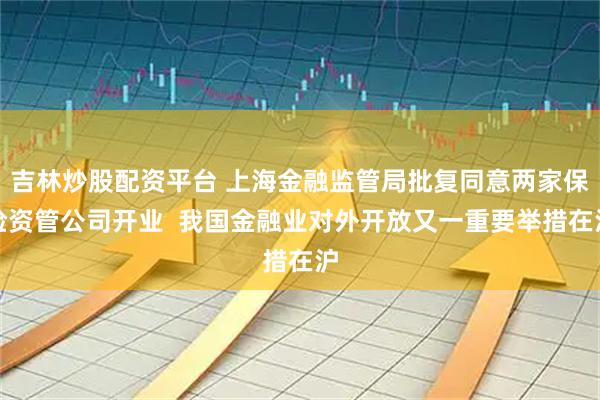 吉林炒股配资平台 上海金融监管局批复同意两家保险资管公司开业  我国金融业对外开放又一重要举措在沪