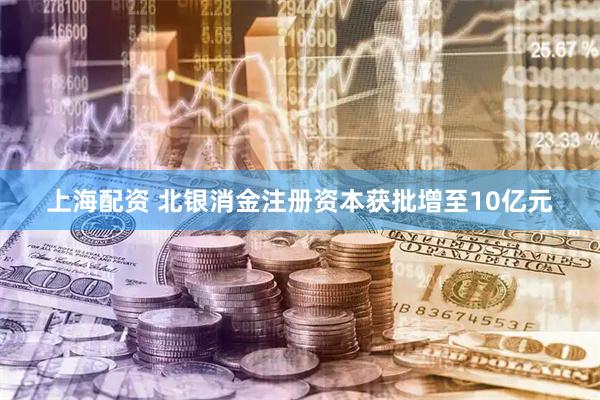 上海配资 北银消金注册资本获批增至10亿元