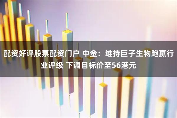 配资好评股票配资门户 中金：维持巨子生物跑赢行业评级 下调目标价至56港元