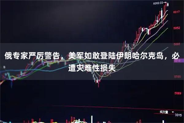 俄专家严厉警告,美军如敢登陆伊朗哈尔克岛,必遭灾难性损失