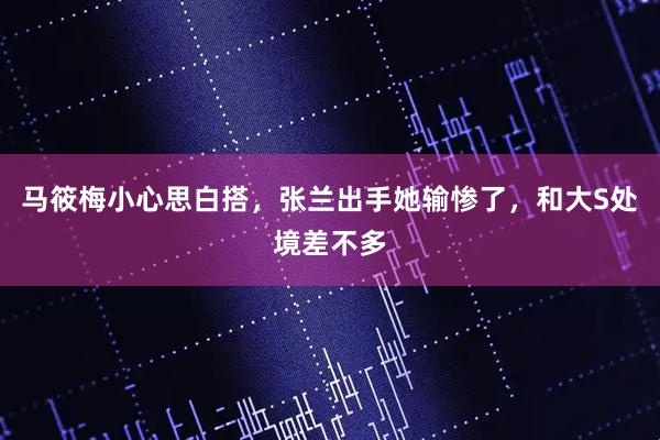 马筱梅小心思白搭,张兰出手她输惨了,和大S处境差不多