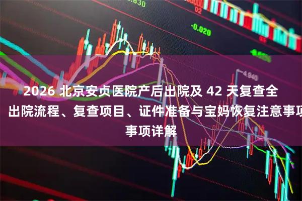 2026 北京安贞医院产后出院及 42 天复查全攻略:出院流程、复查项目、证件准备与宝妈恢复注意事项详解