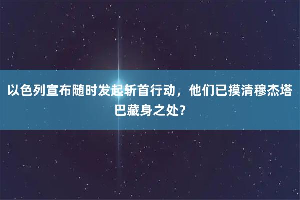 以色列宣布随时发起斩首行动，他们已摸清穆杰塔巴藏身之处？