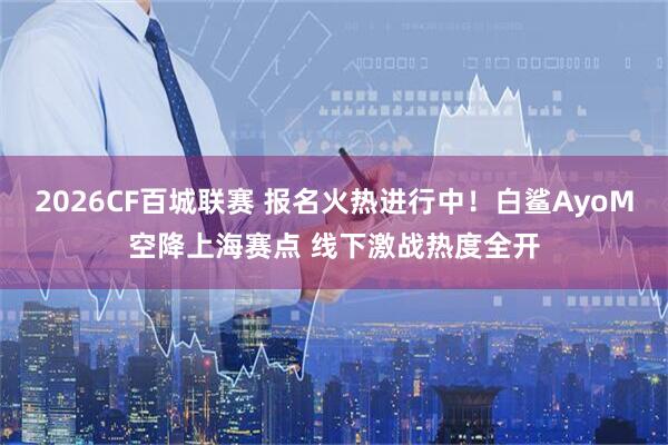 2026CF百城联赛 报名火热进行中！白鲨AyoM空降上海赛点 线下激战热度全开