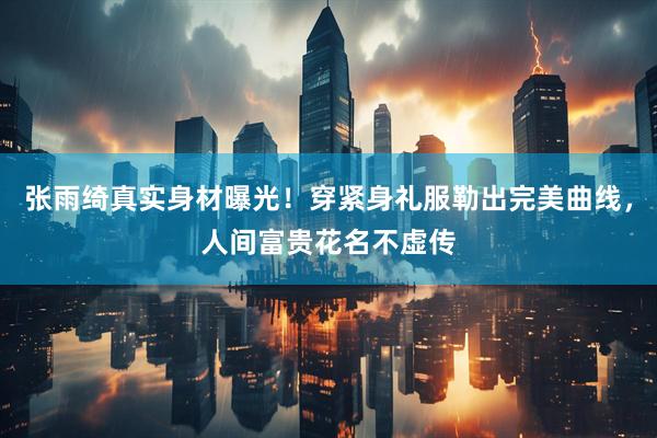 张雨绮真实身材曝光！穿紧身礼服勒出完美曲线，人间富贵花名不虚传