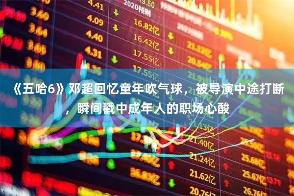 《五哈6》邓超回忆童年吹气球，被导演中途打断，瞬间戳中成年人的职场心酸