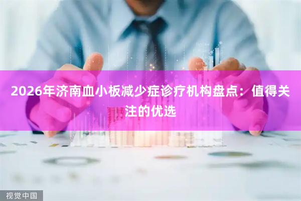 2026年济南血小板减少症诊疗机构盘点：值得关注的优选