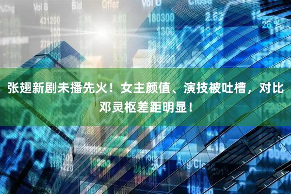张翅新剧未播先火！女主颜值、演技被吐槽，对比邓灵枢差距明显！